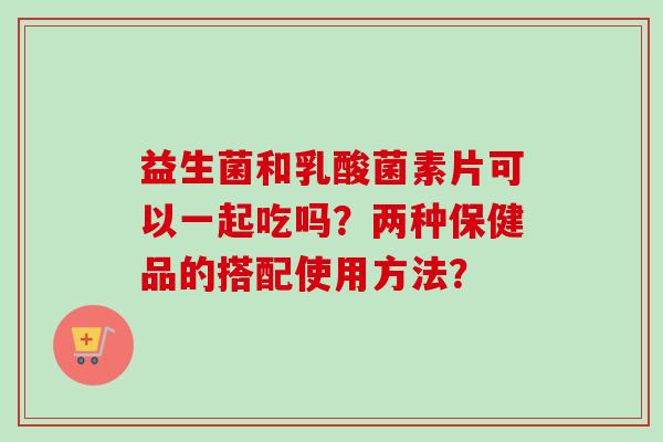 益生菌和乳酸菌素片可以一起吃吗？两种保健品的搭配使用方法？