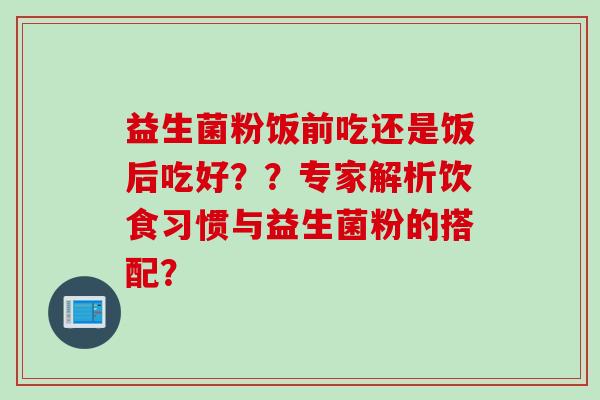 益生菌粉饭前吃还是饭后吃好？？专家解析饮食习惯与益生菌粉的搭配？