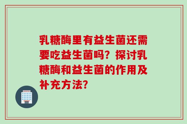 乳糖酶里有益生菌还需要吃益生菌吗？探讨乳糖酶和益生菌的作用及补充方法？