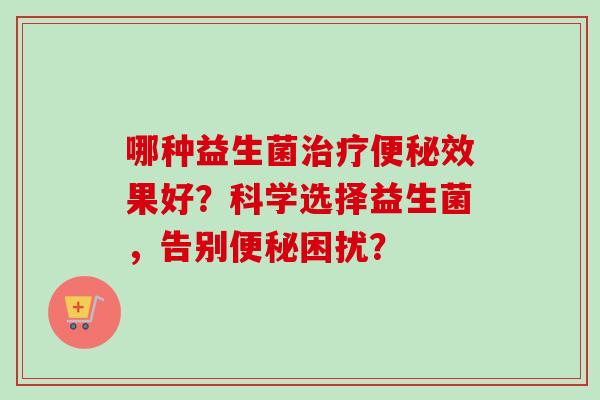 哪种益生菌效果好?科学选择益生菌,告别困扰? 哪种益生菌效果好?科学选择益生菌,告别困扰?