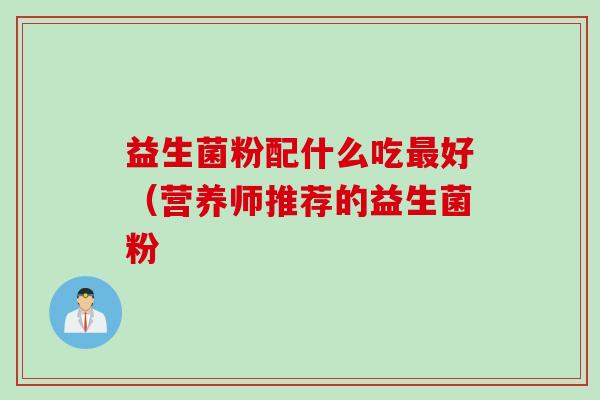 益生菌粉配什么吃好(营养师推荐的益生菌粉 益生菌粉配什么吃好(营养师推荐的益生菌粉