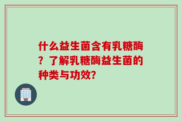 什么益生菌含有乳糖酶？了解乳糖酶益生菌的种类与功效？