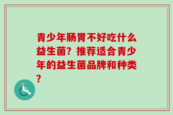 青少年肠胃不好吃什么益生菌?推荐适合青少年的益生菌品牌和种类? 青少年肠胃不好吃什么益生菌?推荐适合青少年的益生菌品牌和种类?
