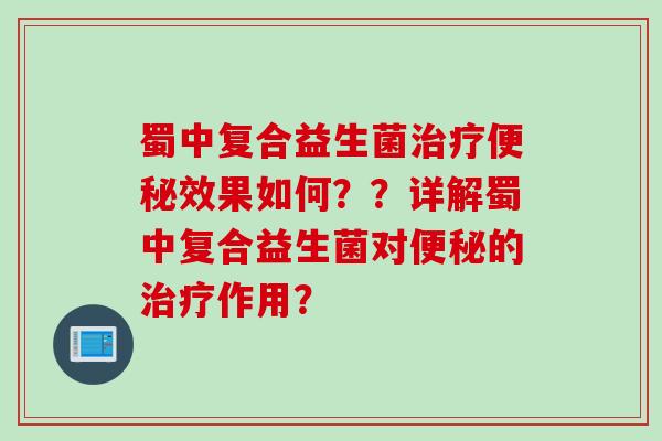 蜀中复合益生菌治疗便秘效果如何？？详解蜀中复合益生菌对便秘的治疗作用？