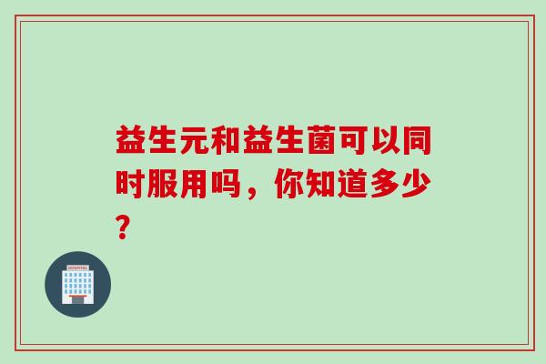 益生元和益生菌可以同时服用吗，你知道多少？