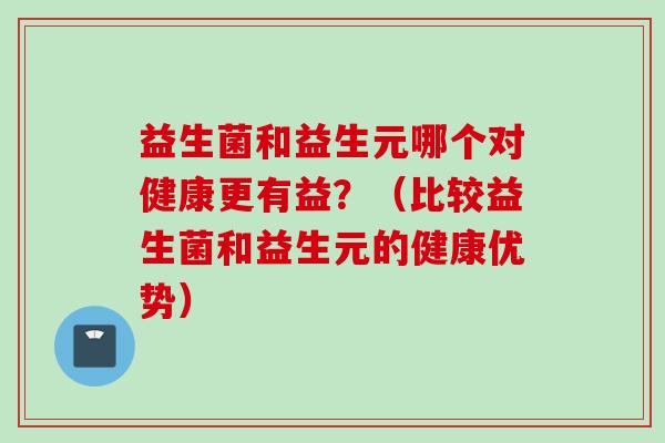 益生菌和益生元哪个对健康更有益?(比较益生菌和益生元的健康优势) 益生菌和益生元哪个对健康更有益?(比较益生菌和益生元的健康优势)