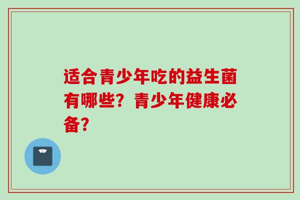 适合青少年吃的益生菌有哪些?青少年健康必备? 适合青少年吃的益生菌有哪些?青少年健康必备?