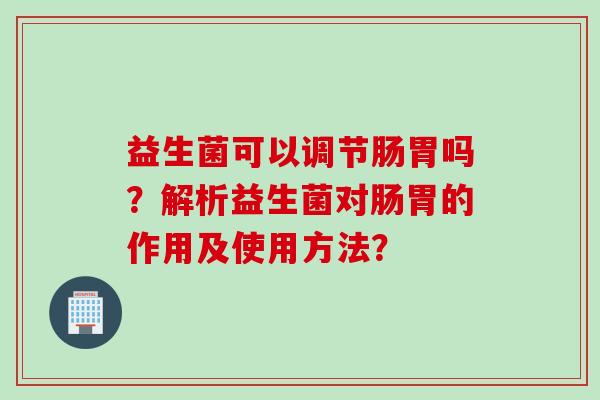 益生菌可以调节肠胃吗?解析益生菌对肠胃的作用及使用方法? 益生菌可以调节肠胃吗?解析益生菌对肠胃的作用及使用方法?