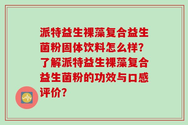 派特益生裸藻复合益生菌粉固体饮料怎么样?了解派特益生裸藻复合益生菌粉的功效与口感评价? 派特益生裸藻复合益生菌粉固体饮料怎么样?了解派特益生裸藻复合益生菌粉的功效与口感评价?