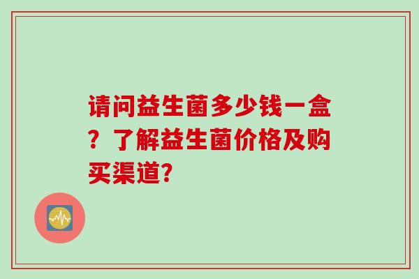 请问益生菌多少钱一盒?了解益生菌价格及购买渠道? 请问益生菌多少钱一盒?了解益生菌价格及购买渠道?