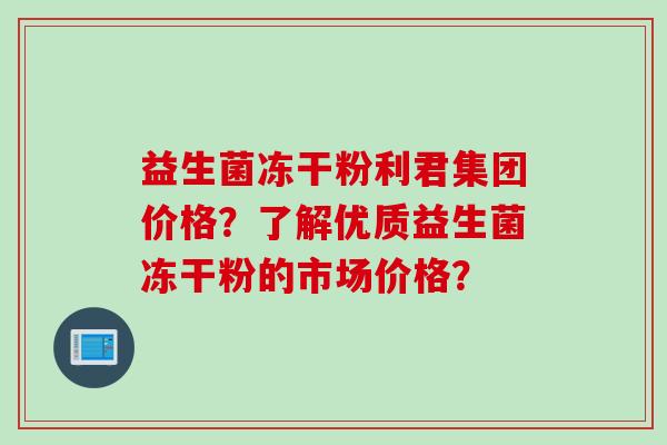 益生菌冻干粉利君集团价格？了解优质益生菌冻干粉的市场价格？