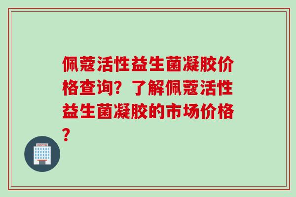 佩蔻活性益生菌凝胶价格查询?了解佩蔻活性益生菌凝胶的市场价格? 佩蔻活性益生菌凝胶价格查询?了解佩蔻活性益生菌凝胶的市场价格?