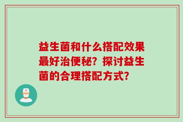 益生菌和什么搭配效果好?探讨益生菌的合理搭配方式? 益生菌和什么搭配效果好?探讨益生菌的合理搭配方式?