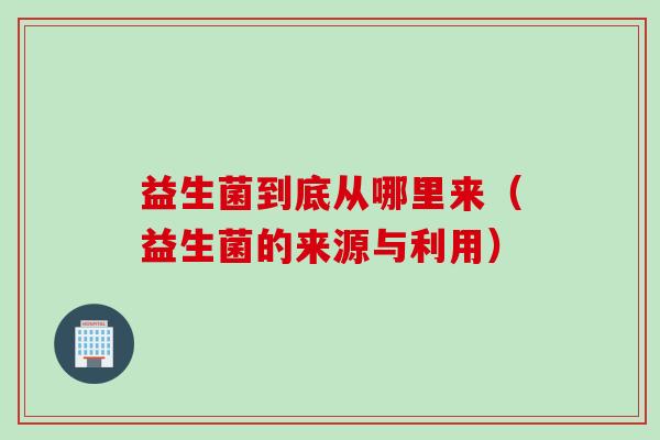 益生菌到底从哪里来(益生菌的来源与利用) 益生菌到底从哪里来(益生菌的来源与利用)