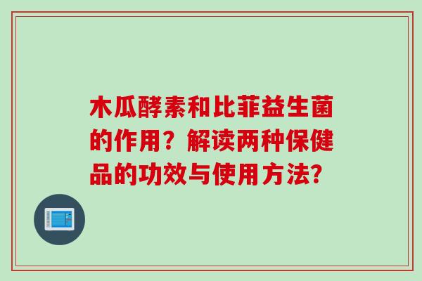木瓜酵素和比菲益生菌的作用？解读两种保健品的功效与使用方法？