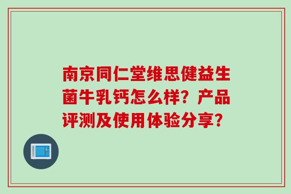 南京同仁堂维思健益生菌牛乳钙怎么样？产品评测及使用体验分享？