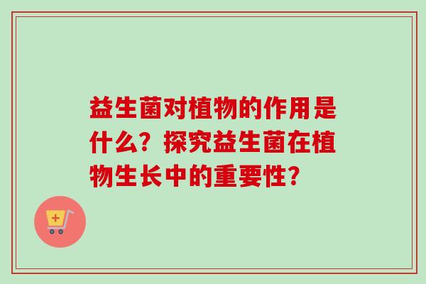益生菌对植物的作用是什么？探究益生菌在植物生长中的重要性？