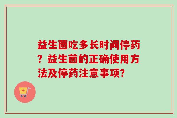 益生菌吃多长时间停药?益生菌的正确使用方法及停药注意事项? 益生菌吃多长时间停药?益生菌的正确使用方法及停药注意事项?