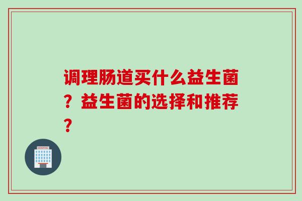 调理肠道买什么益生菌?益生菌的选择和推荐? 调理肠道买什么益生菌?益生菌的选择和推荐?