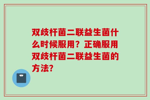 双歧杆菌二联益生菌什么时候服用？正确服用双歧杆菌二联益生菌的方法？