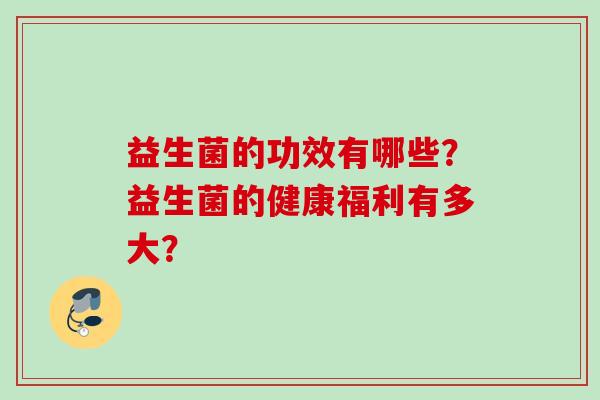 益生菌的功效有哪些?益生菌的健康福利有多大? 益生菌的功效有哪些?益生菌的健康福利有多大?
