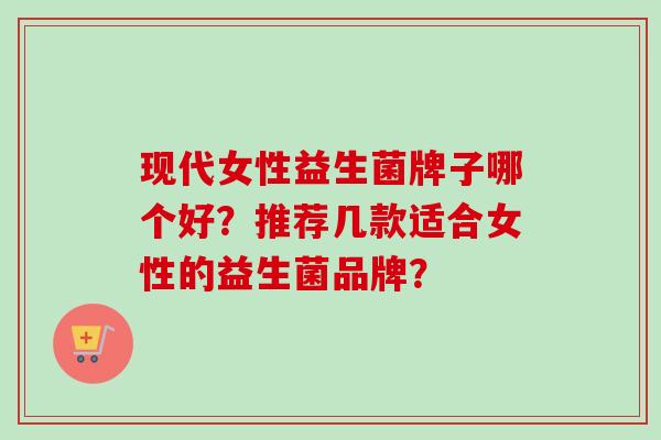 现代女性益生菌牌子哪个好?推荐几款适合女性的益生菌品牌? 现代女性益生菌牌子哪个好?推荐几款适合女性的益生菌品牌?
