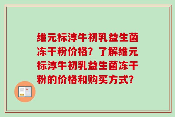 维元标淳牛初乳益生菌冻干粉价格?了解维元标淳牛初乳益生菌冻干粉的价格和购买方式? 维元标淳牛初乳益生菌冻干粉价格?了解维元标淳牛初乳益生菌冻干粉的价格和购买方式?