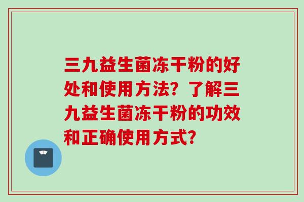三九益生菌冻干粉的好处和使用方法?了解三九益生菌冻干粉的功效和正确使用方式? 三九益生菌冻干粉的好处和使用方法?了解三九益生菌冻干粉的功效和正确使用方式?