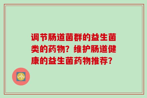 调节肠道菌群的益生菌类的?维护肠道健康的益生菌推荐? 调节肠道菌群的益生菌类的?维护肠道健康的益生菌推荐?