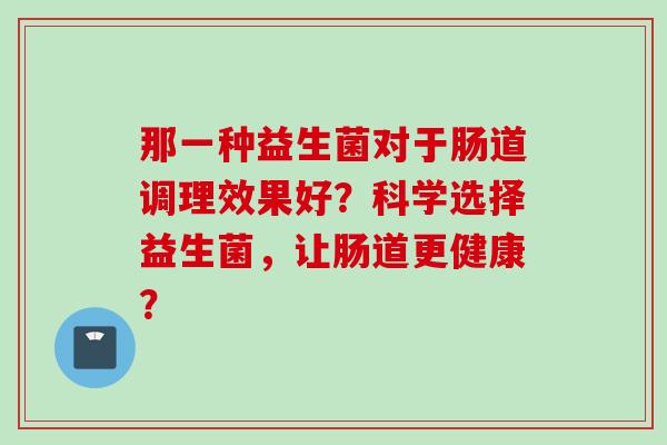 那一种益生菌对于肠道调理效果好？科学选择益生菌，让肠道更健康？