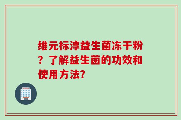维元标淳益生菌冻干粉?了解益生菌的功效和使用方法? 维元标淳益生菌冻干粉?了解益生菌的功效和使用方法?