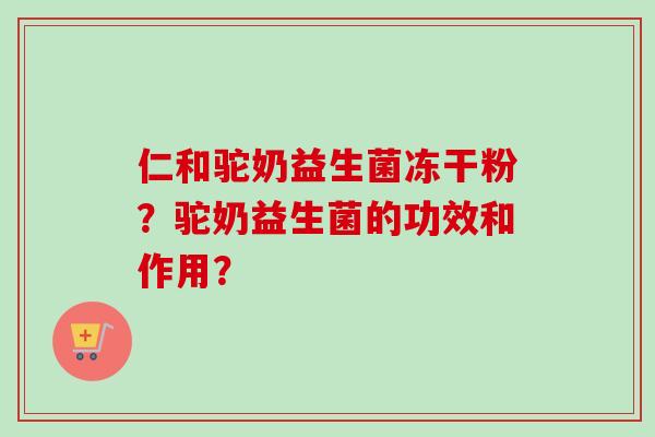 仁和驼奶益生菌冻干粉？驼奶益生菌的功效和作用？