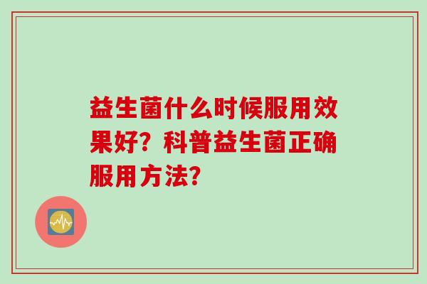 益生菌什么时候服用效果好？科普益生菌正确服用方法？