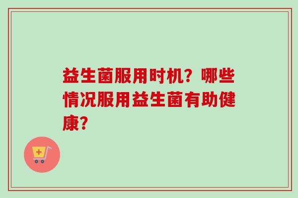 益生菌服用时机？哪些情况服用益生菌有助健康？