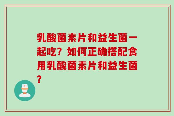 乳酸菌素片和益生菌一起吃？如何正确搭配食用乳酸菌素片和益生菌？