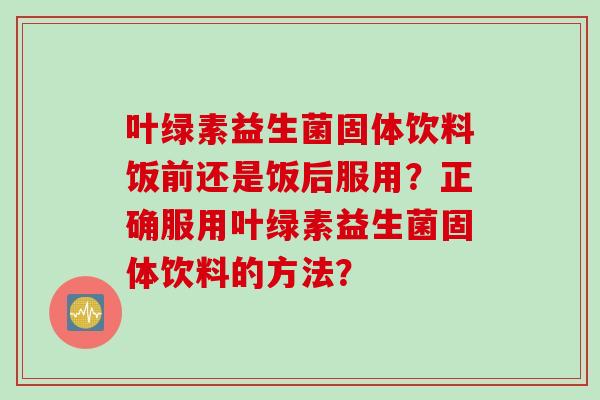 叶绿素益生菌固体饮料饭前还是饭后服用？正确服用叶绿素益生菌固体饮料的方法？
