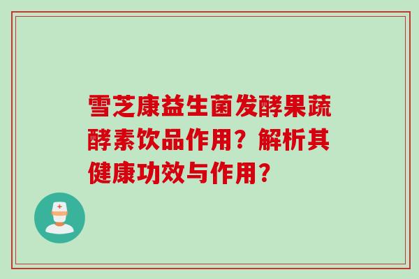 雪芝康益生菌发酵果蔬酵素饮品作用？解析其健康功效与作用？