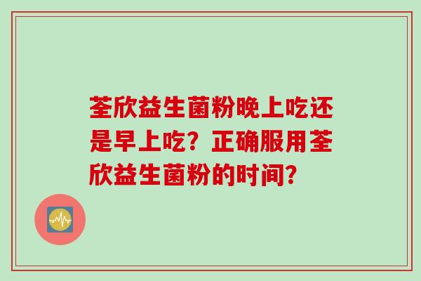 荃欣益生菌粉晚上吃还是早上吃?正确服用荃欣益生菌粉的时间? 荃欣益生菌粉晚上吃还是早上吃?正确服用荃欣益生菌粉的时间?