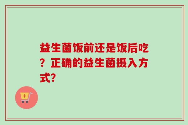 益生菌饭前还是饭后吃?正确的益生菌摄入方式? 益生菌饭前还是饭后吃?正确的益生菌摄入方式?