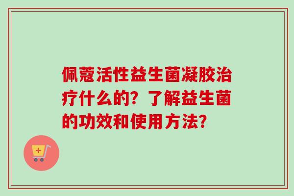 佩蔻活性益生菌凝胶什么的?了解益生菌的功效和使用方法? 佩蔻活性益生菌凝胶什么的?了解益生菌的功效和使用方法?