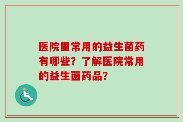 医院里常用的益生菌药有哪些?了解医院常用的益生菌药品? 医院里常用的益生菌药有哪些?了解医院常用的益生菌药品?