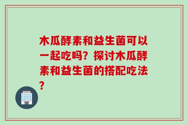 木瓜酵素和益生菌可以一起吃吗?探讨木瓜酵素和益生菌的搭配吃法? 木瓜酵素和益生菌可以一起吃吗?探讨木瓜酵素和益生菌的搭配吃法?