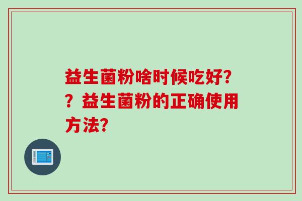 益生菌粉啥时候吃好??益生菌粉的正确使用方法? 益生菌粉啥时候吃好??益生菌粉的正确使用方法?
