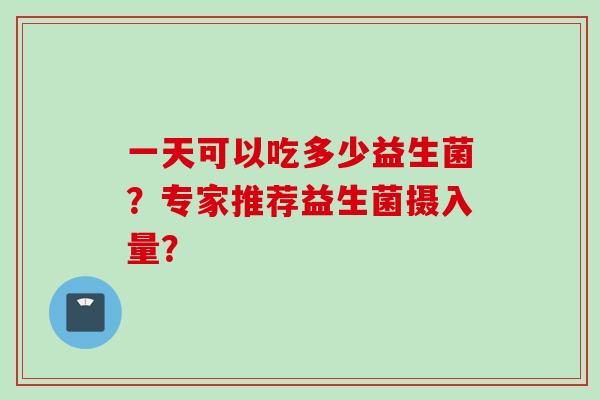 一天可以吃多少益生菌？专家推荐益生菌摄入量？