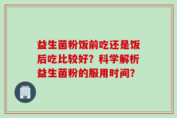 益生菌粉饭前吃还是饭后吃比较好?科学解析益生菌粉的服用时间? 益生菌粉饭前吃还是饭后吃比较好?科学解析益生菌粉的服用时间?