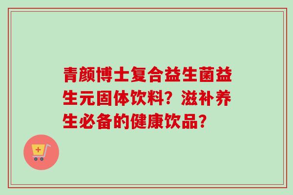 青颜博士复合益生菌益生元固体饮料?滋补养生必备的健康饮品? 青颜博士复合益生菌益生元固体饮料?滋补养生必备的健康饮品?