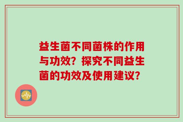益生菌不同菌株的作用与功效?探究不同益生菌的功效及使用建议? 益生菌不同菌株的作用与功效?探究不同益生菌的功效及使用建议?