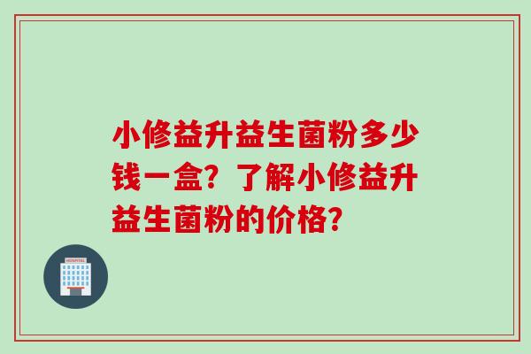 小修益升益生菌粉多少钱一盒？了解小修益升益生菌粉的价格？