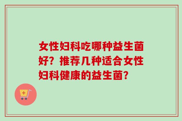 女性吃哪种益生菌好?推荐几种适合女性健康的益生菌? 女性吃哪种益生菌好?推荐几种适合女性健康的益生菌?