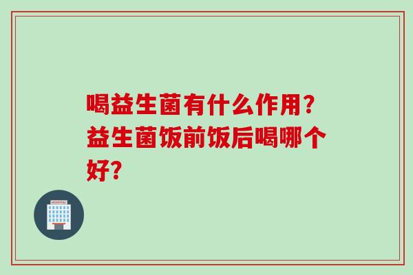 喝益生菌有什么作用?益生菌饭前饭后喝哪个好? 喝益生菌有什么作用?益生菌饭前饭后喝哪个好?